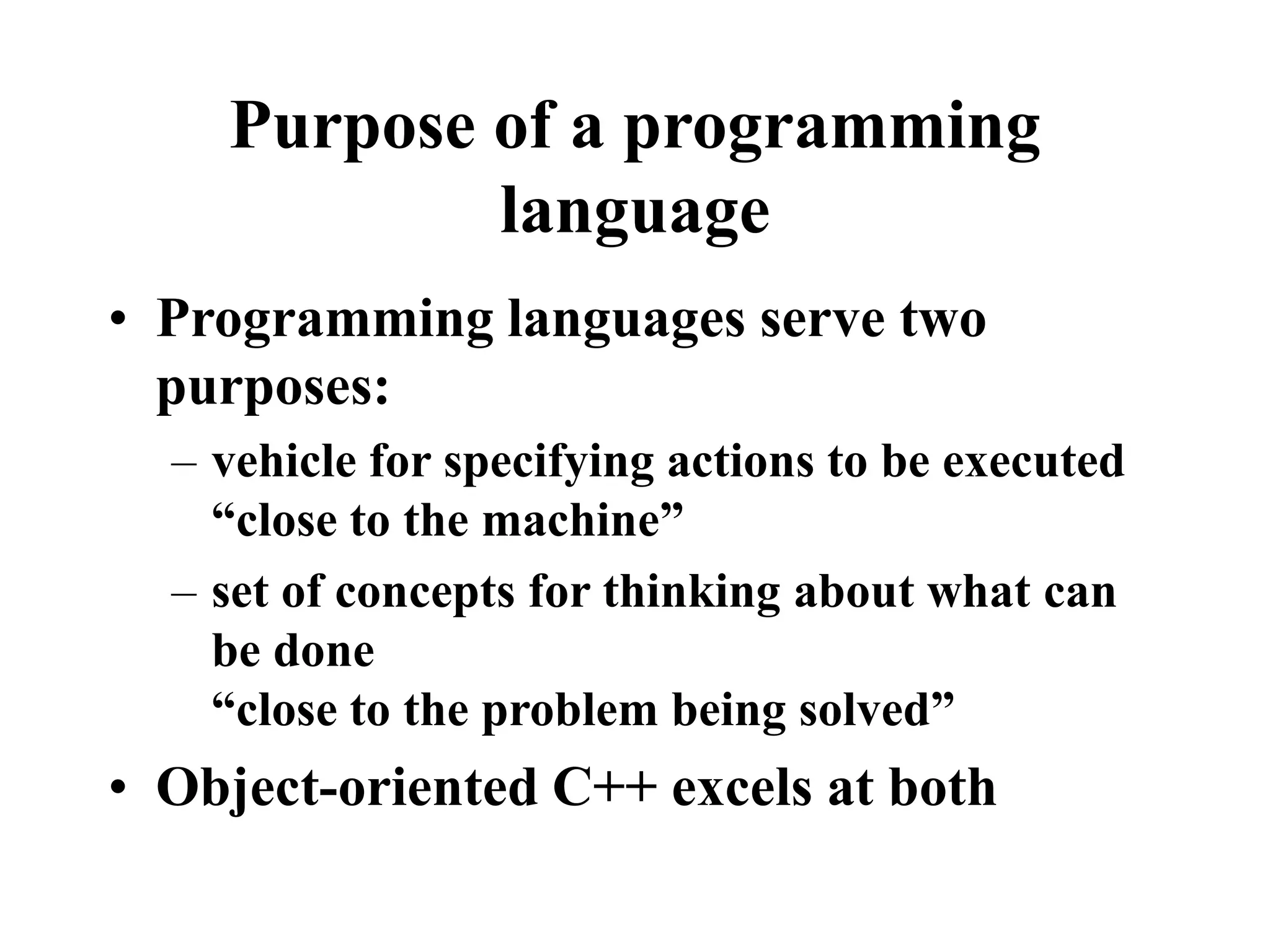 Purpose of a programming
language
• Programming languages serve two
purposes:
– vehicle for specifying actions to be executed
“close to the machine”
– set of concepts for thinking about what can
be done
“close to the problem being solved”
• Object-oriented C++ excels at both
 