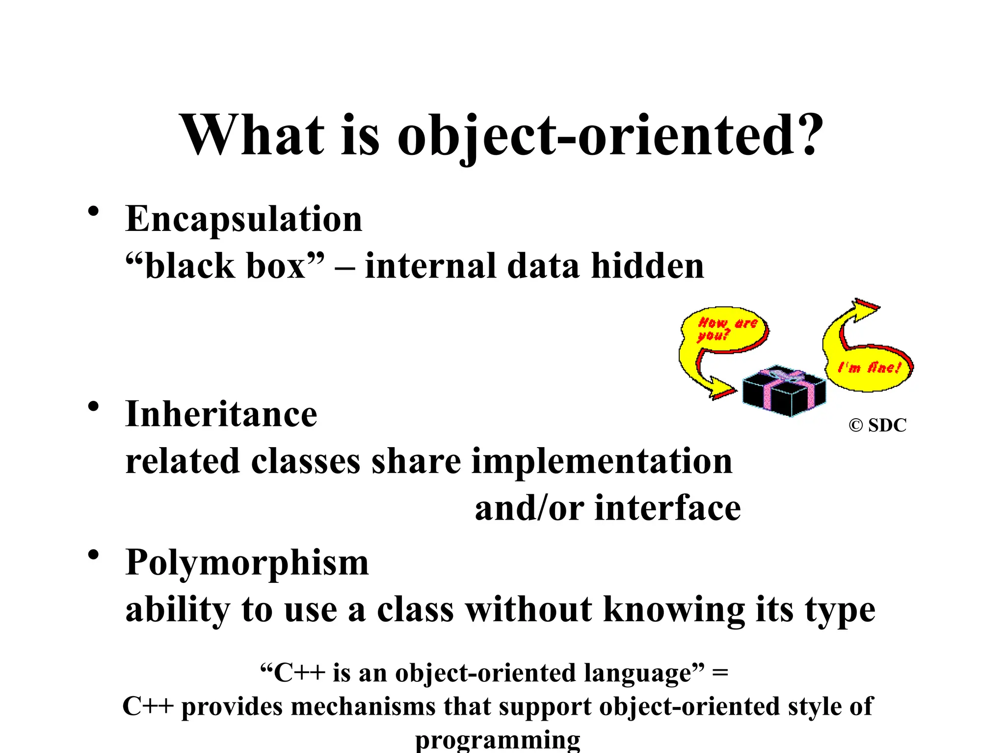 • Encapsulation
“black box” – internal data hidden
• Inheritance
related classes share implementation
and/or interface
• Polymorphism
ability to use a class without knowing its type
What is object-oriented?
© SDC
“C++ is an object-oriented language” =
C++ provides mechanisms that support object-oriented style of
programming
 