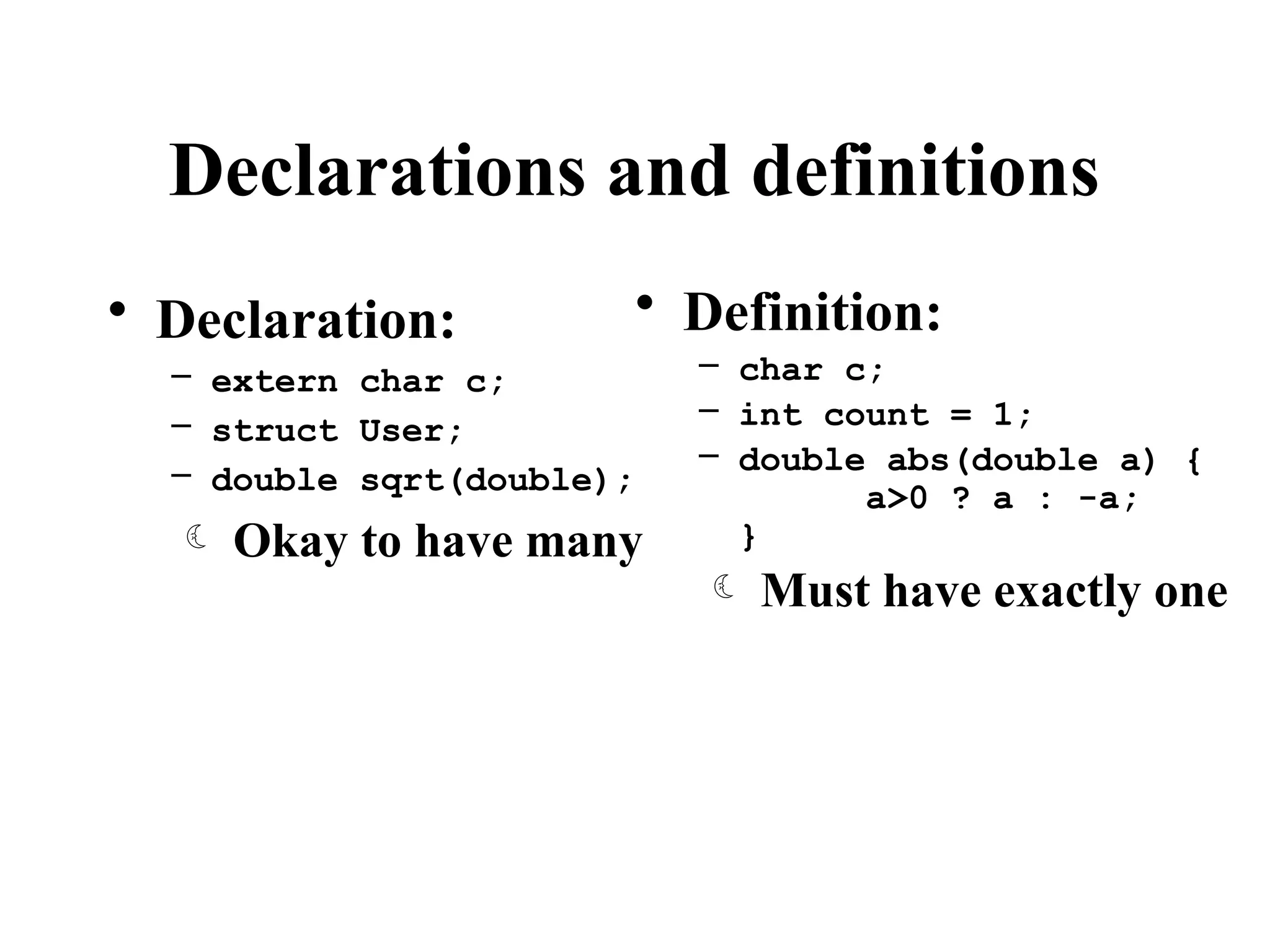 Declarations and definitions
• Declaration:
– extern char c;
– struct User;
– double sqrt(double);
 Okay to have many
• Definition:
– char c;
– int count = 1;
– double abs(double a) {
a>0 ? a : -a;
}
 Must have exactly one
 