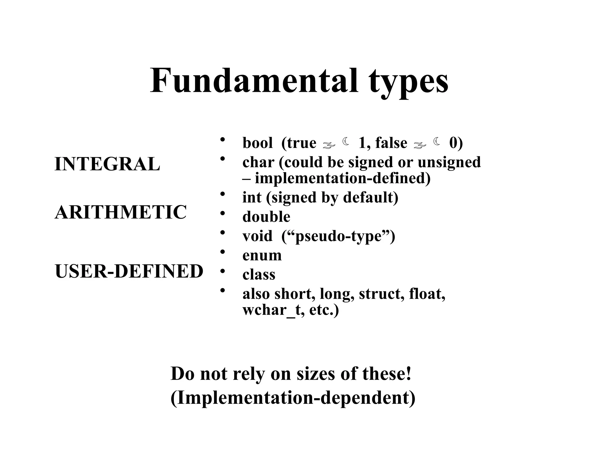 Fundamental types
• bool (true  1, false  0)
• char (could be signed or unsigned
– implementation-defined)
• int (signed by default)
• double
• void (“pseudo-type”)
• enum
• class
• also short, long, struct, float,
wchar_t, etc.)
Do not rely on sizes of these!
(Implementation-dependent)
INTEGRAL
ARITHMETIC
USER-DEFINED
 