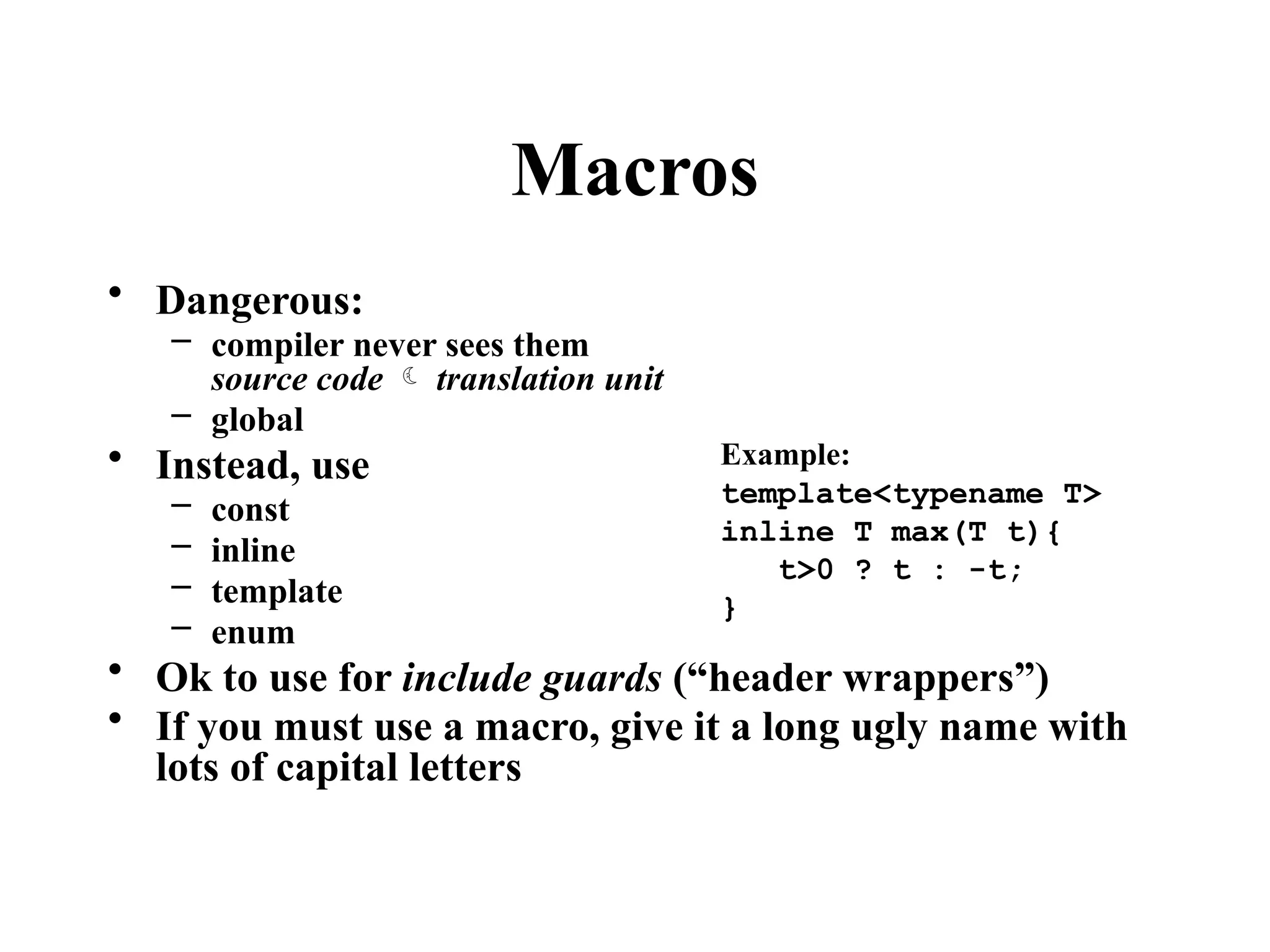 Macros
• Dangerous:
– compiler never sees them
source code  translation unit
– global
• Instead, use
– const
– inline
– template
– enum
• Ok to use for include guards (“header wrappers”)
• If you must use a macro, give it a long ugly name with
lots of capital letters
Example:
template<typename T>
inline T max(T t){
t>0 ? t : -t;
}
 