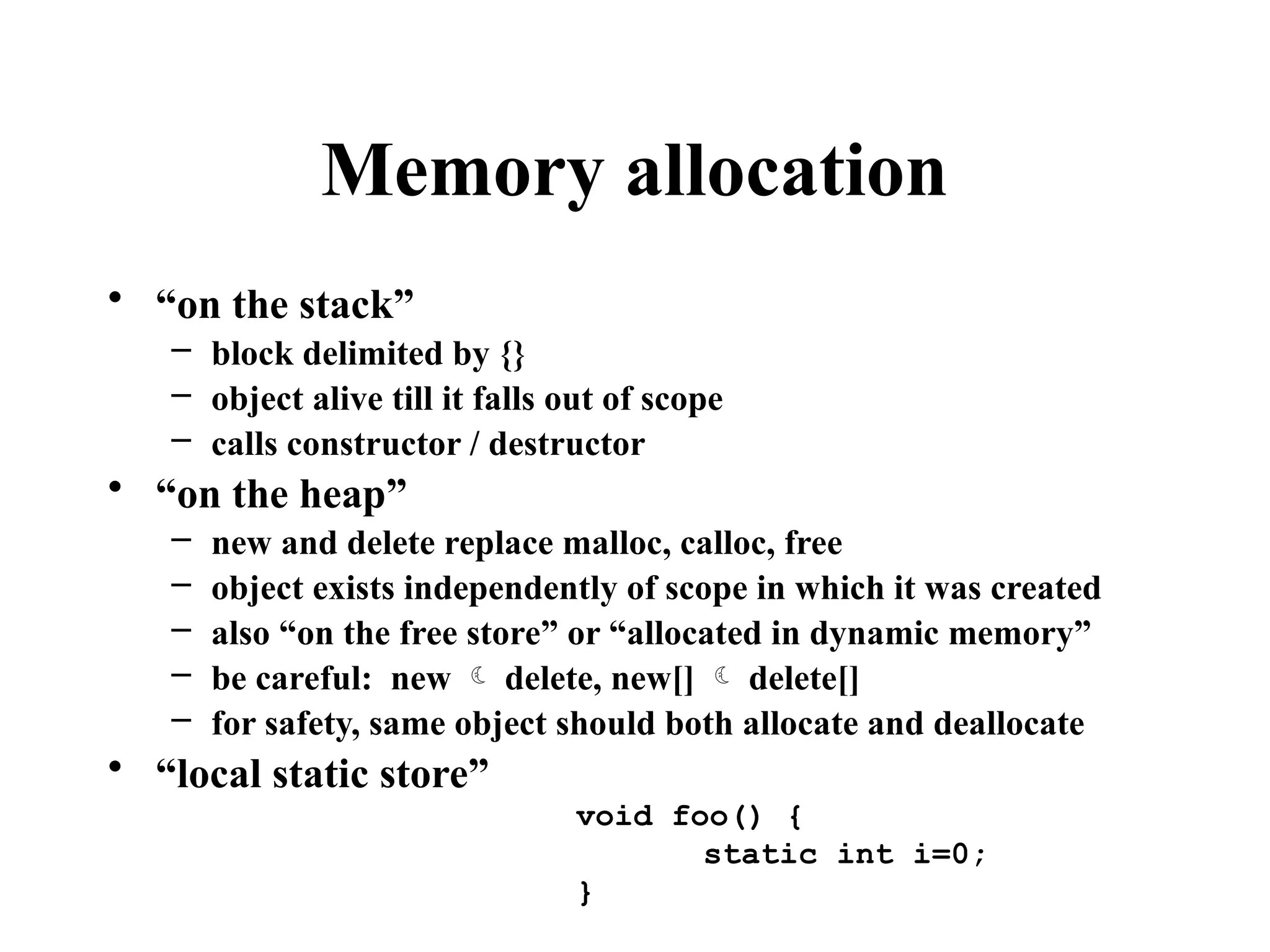 Memory allocation
• “on the stack”
– block delimited by {}
– object alive till it falls out of scope
– calls constructor / destructor
• “on the heap”
– new and delete replace malloc, calloc, free
– object exists independently of scope in which it was created
– also “on the free store” or “allocated in dynamic memory”
– be careful: new  delete, new[]  delete[]
– for safety, same object should both allocate and deallocate
• “local static store”
void foo() {
static int i=0;
}
 