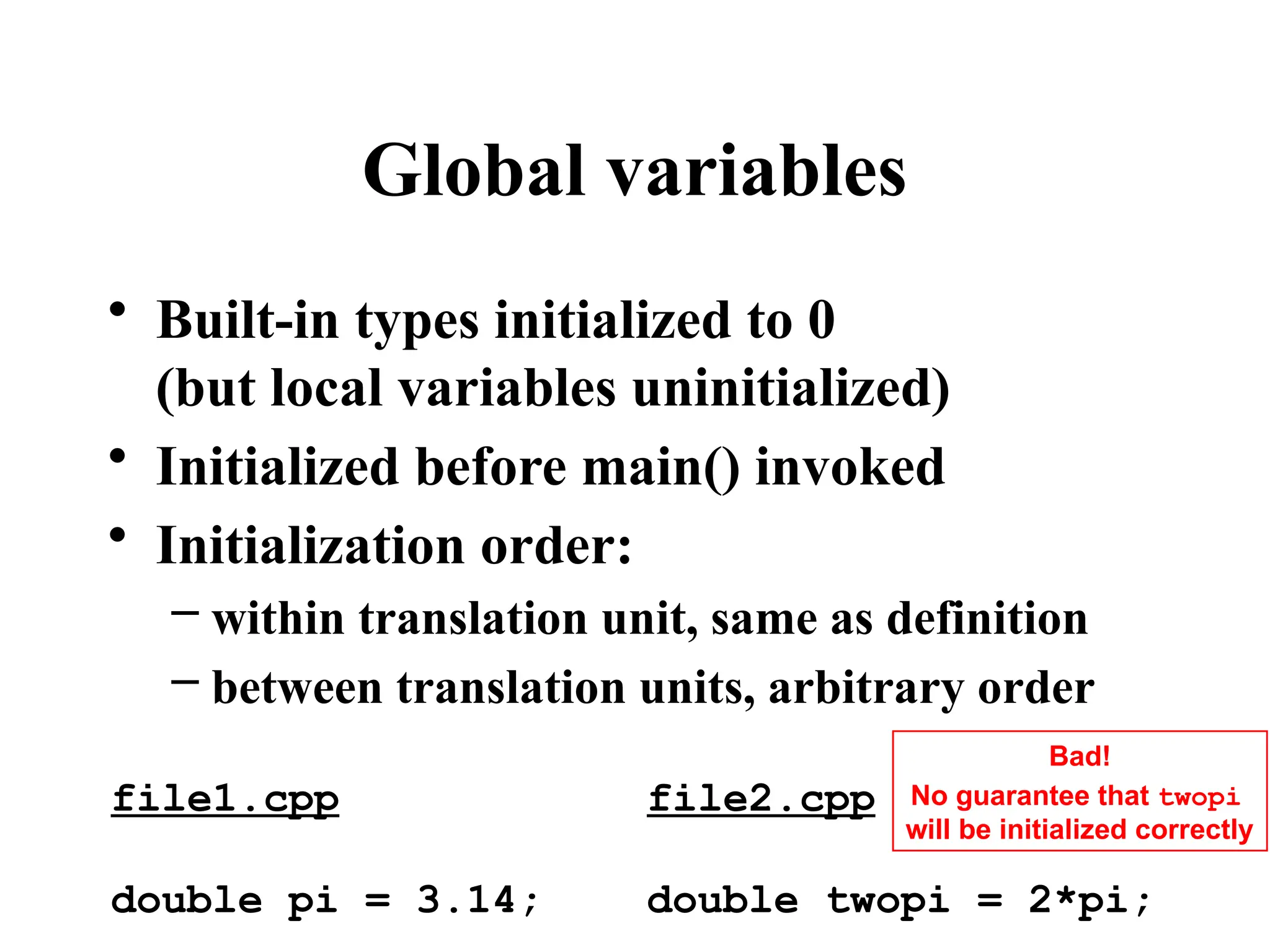 Global variables
• Built-in types initialized to 0
(but local variables uninitialized)
• Initialized before main() invoked
• Initialization order:
– within translation unit, same as definition
– between translation units, arbitrary order
file1.cpp
double pi = 3.14;
file2.cpp
double twopi = 2*pi;
Bad!
No guarantee that twopi
will be initialized correctly
 