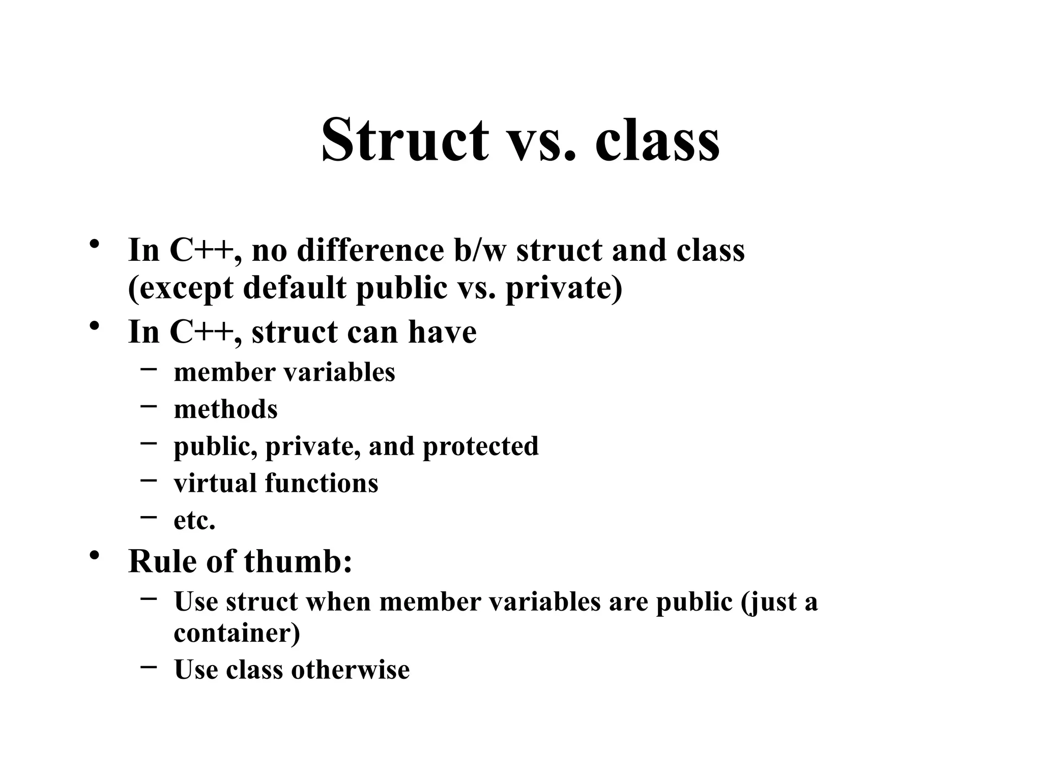 Struct vs. class
• In C++, no difference b/w struct and class
(except default public vs. private)
• In C++, struct can have
– member variables
– methods
– public, private, and protected
– virtual functions
– etc.
• Rule of thumb:
– Use struct when member variables are public (just a
container)
– Use class otherwise
 