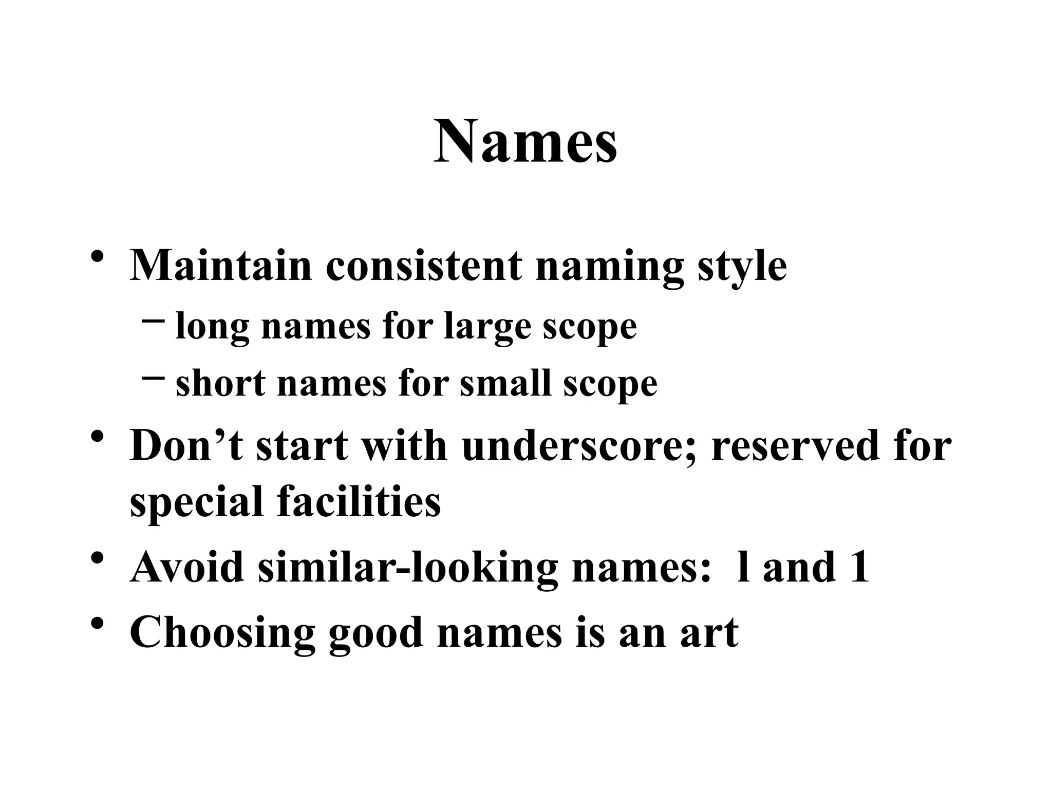 Names
• Maintain consistent naming style
– long names for large scope
– short names for small scope
• Don’t start with underscore; reserved for
special facilities
• Avoid similar-looking names: l and 1
• Choosing good names is an art
 