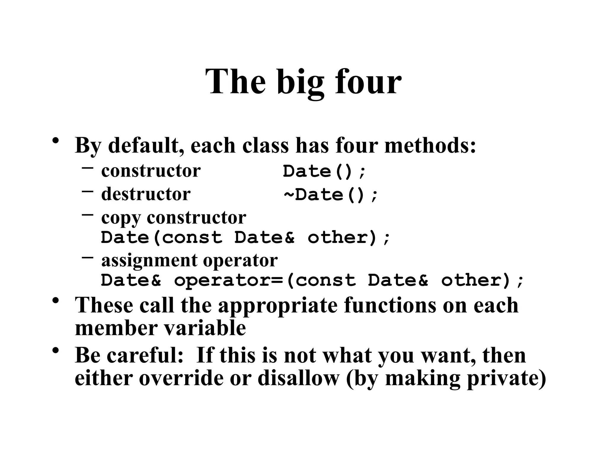 The big four
• By default, each class has four methods:
– constructor Date();
– destructor ~Date();
– copy constructor
Date(const Date& other);
– assignment operator
Date& operator=(const Date& other);
• These call the appropriate functions on each
member variable
• Be careful: If this is not what you want, then
either override or disallow (by making private)
 