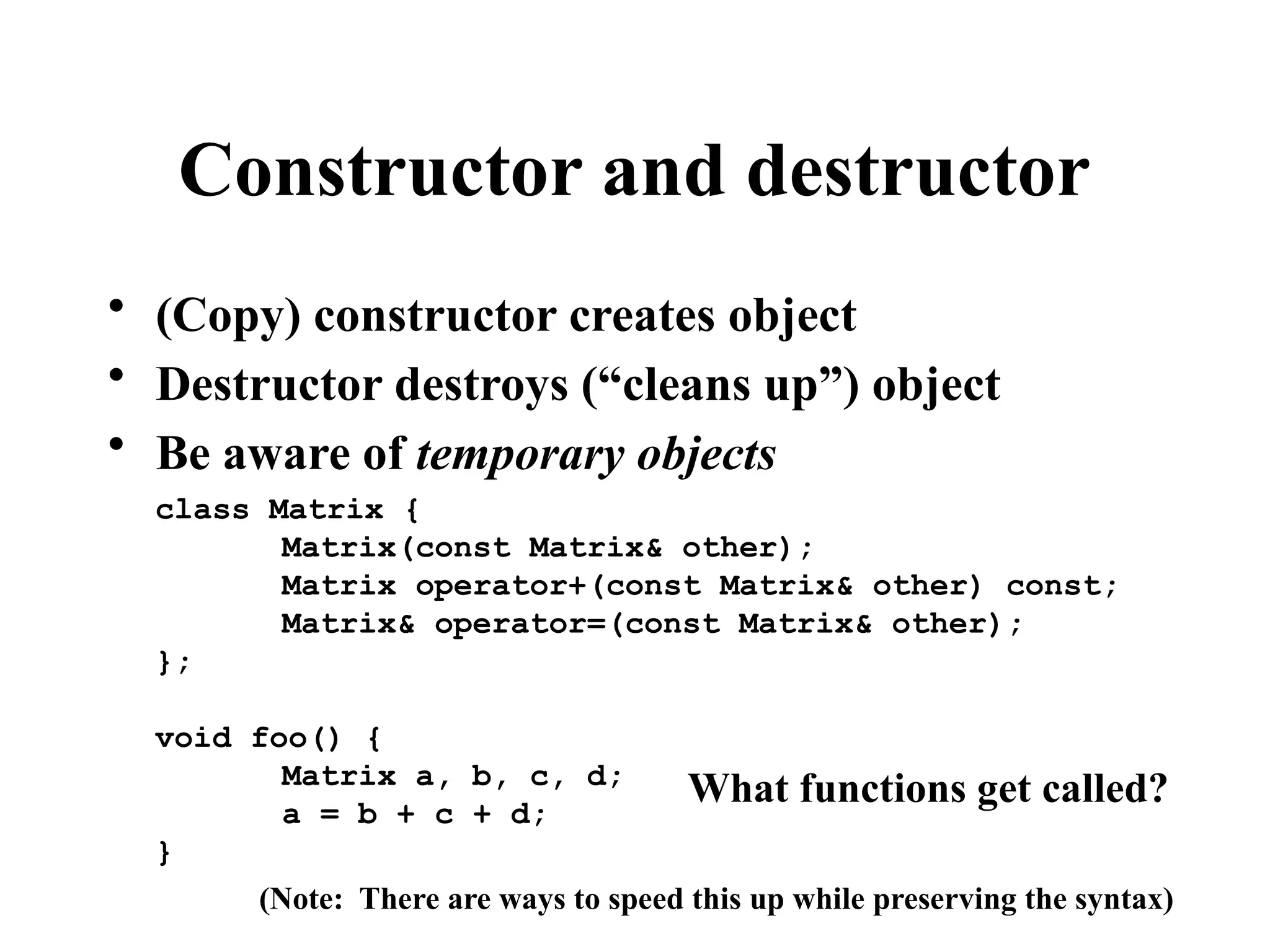 Constructor and destructor
• (Copy) constructor creates object
• Destructor destroys (“cleans up”) object
• Be aware of temporary objects
class Matrix {
Matrix(const Matrix& other);
Matrix operator+(const Matrix& other) const;
Matrix& operator=(const Matrix& other);
};
void foo() {
Matrix a, b, c, d;
a = b + c + d;
}
What functions get called?
(Note: There are ways to speed this up while preserving the syntax)
 