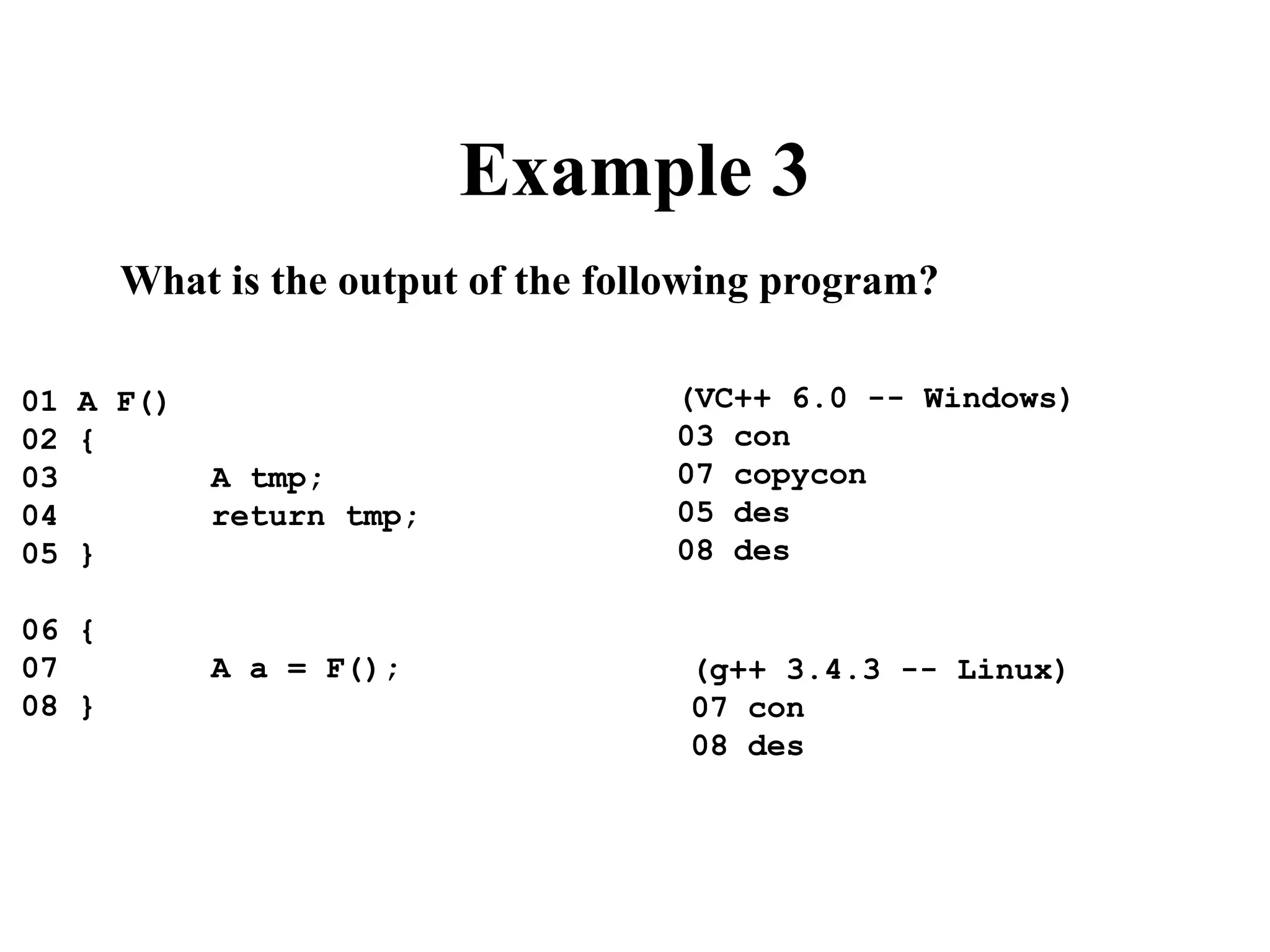 Example 3
What is the output of the following program?
01 A F()
02 {
03 A tmp;
04 return tmp;
05 }
06 {
07 A a = F();
08 }
(VC++ 6.0 -- Windows)
03 con
07 copycon
05 des
08 des
(g++ 3.4.3 -- Linux)
07 con
08 des
 