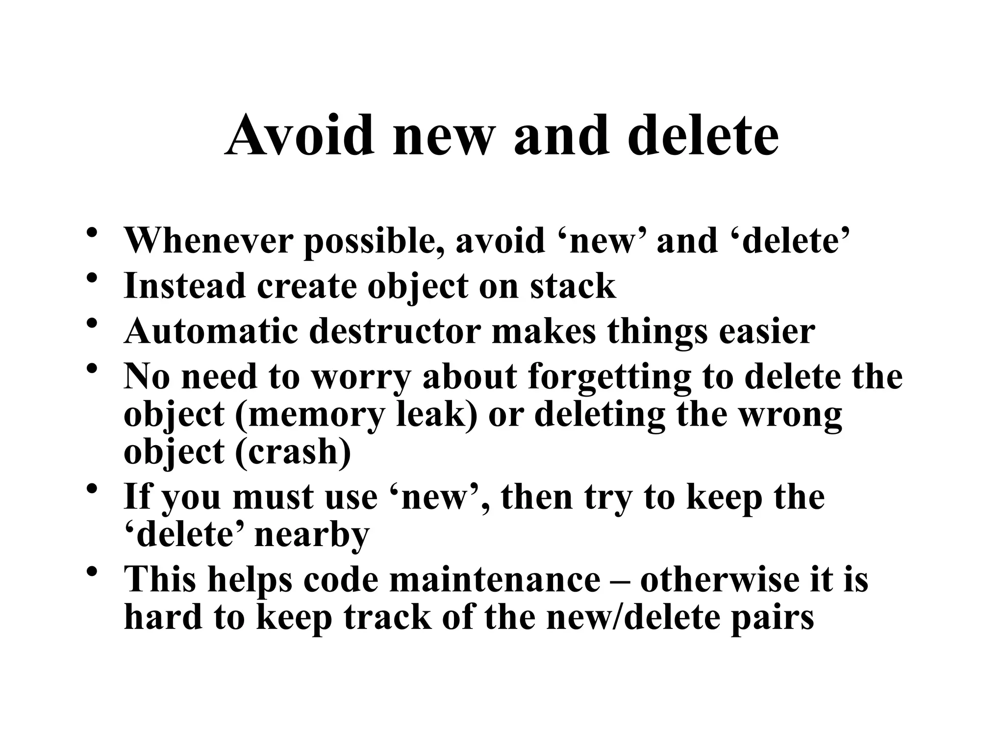 Avoid new and delete
• Whenever possible, avoid ‘new’ and ‘delete’
• Instead create object on stack
• Automatic destructor makes things easier
• No need to worry about forgetting to delete the
object (memory leak) or deleting the wrong
object (crash)
• If you must use ‘new’, then try to keep the
‘delete’ nearby
• This helps code maintenance – otherwise it is
hard to keep track of the new/delete pairs
 