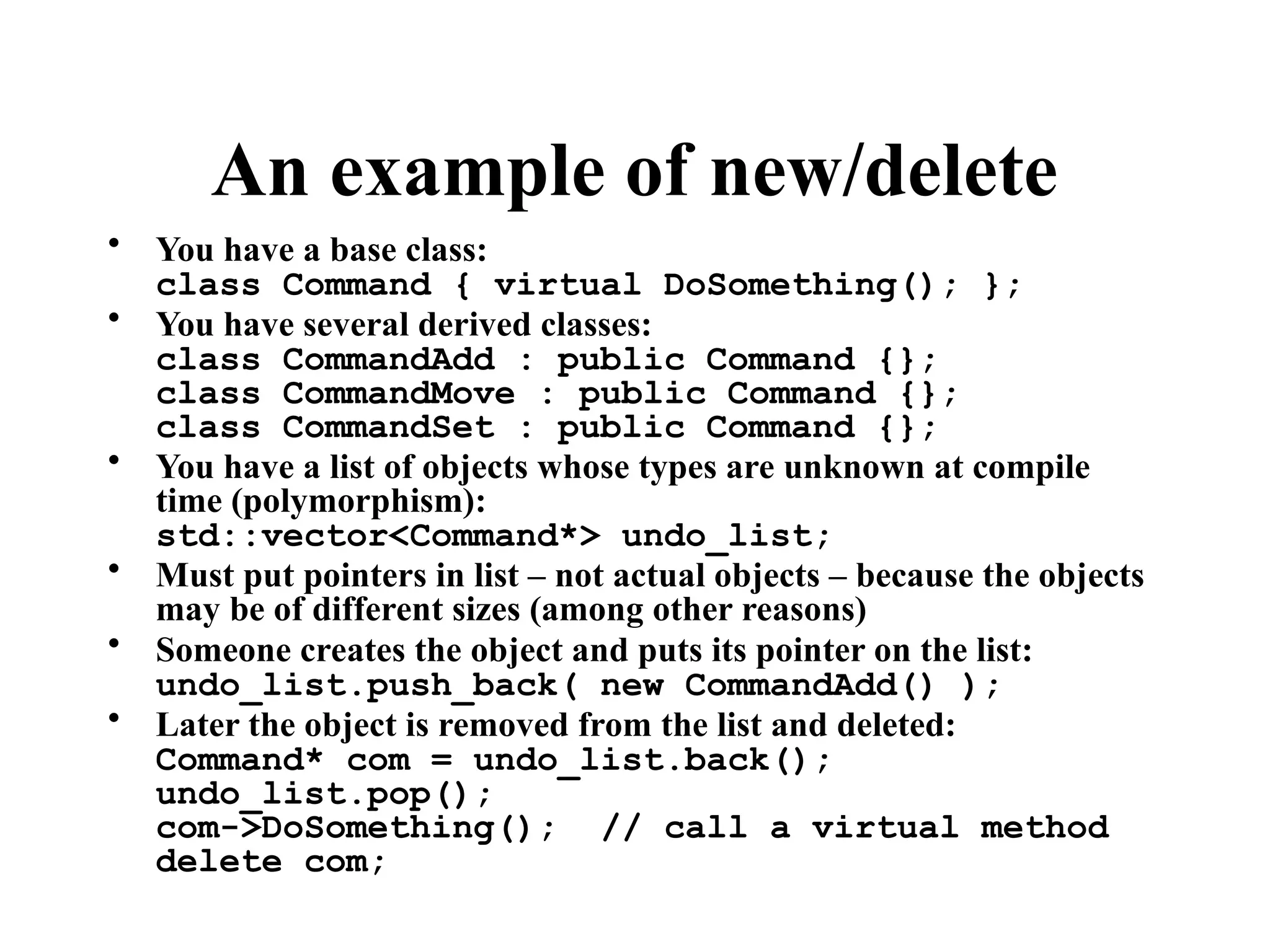 An example of new/delete
• You have a base class:
class Command { virtual DoSomething(); };
• You have several derived classes:
class CommandAdd : public Command {};
class CommandMove : public Command {};
class CommandSet : public Command {};
• You have a list of objects whose types are unknown at compile
time (polymorphism):
std::vector<Command*> undo_list;
• Must put pointers in list – not actual objects – because the objects
may be of different sizes (among other reasons)
• Someone creates the object and puts its pointer on the list:
undo_list.push_back( new CommandAdd() );
• Later the object is removed from the list and deleted:
Command* com = undo_list.back();
undo_list.pop();
com->DoSomething(); // call a virtual method
delete com;
 