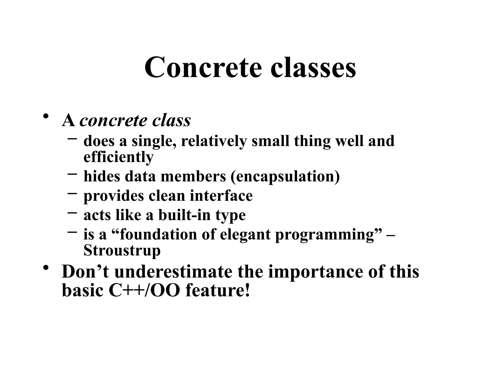 Concrete classes
• A concrete class
– does a single, relatively small thing well and
efficiently
– hides data members (encapsulation)
– provides clean interface
– acts like a built-in type
– is a “foundation of elegant programming” –
Stroustrup
• Don’t underestimate the importance of this
basic C++/OO feature!
 