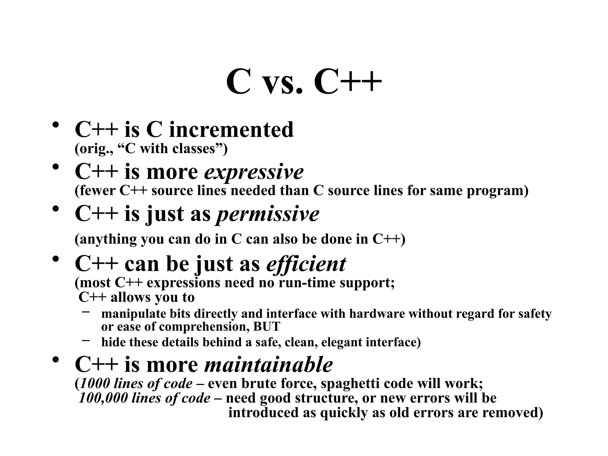 C vs. C++
• C++ is C incremented
(orig., “C with classes”)
• C++ is more expressive
(fewer C++ source lines needed than C source lines for same program)
• C++ is just as permissive
(anything you can do in C can also be done in C++)
• C++ can be just as efficient
(most C++ expressions need no run-time support;
C++ allows you to
– manipulate bits directly and interface with hardware without regard for safety
or ease of comprehension, BUT
– hide these details behind a safe, clean, elegant interface)
• C++ is more maintainable
(1000 lines of code – even brute force, spaghetti code will work;
100,000 lines of code – need good structure, or new errors will be
introduced as quickly as old errors are removed)
 