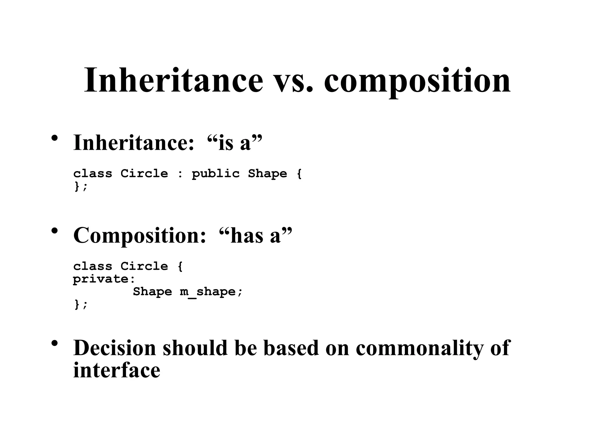 Inheritance vs. composition
• Inheritance: “is a”
class Circle : public Shape {
};
• Composition: “has a”
class Circle {
private:
Shape m_shape;
};
• Decision should be based on commonality of
interface
 