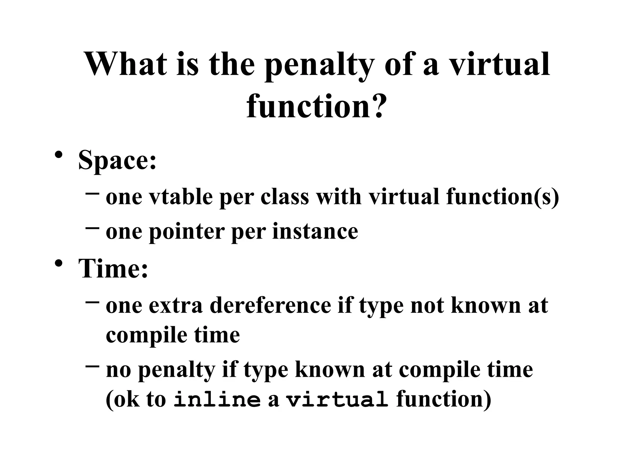 What is the penalty of a virtual
function?
• Space:
– one vtable per class with virtual function(s)
– one pointer per instance
• Time:
– one extra dereference if type not known at
compile time
– no penalty if type known at compile time
(ok to inline a virtual function)
 