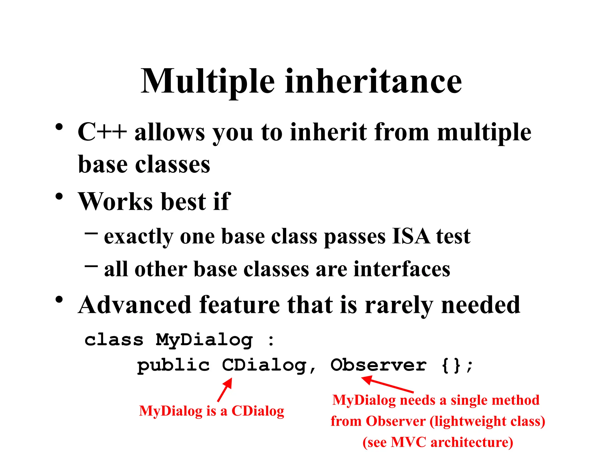 Multiple inheritance
• C++ allows you to inherit from multiple
base classes
• Works best if
– exactly one base class passes ISA test
– all other base classes are interfaces
• Advanced feature that is rarely needed
class MyDialog :
public CDialog, Observer {};
MyDialog is a CDialog
MyDialog needs a single method
from Observer (lightweight class)
(see MVC architecture)
 