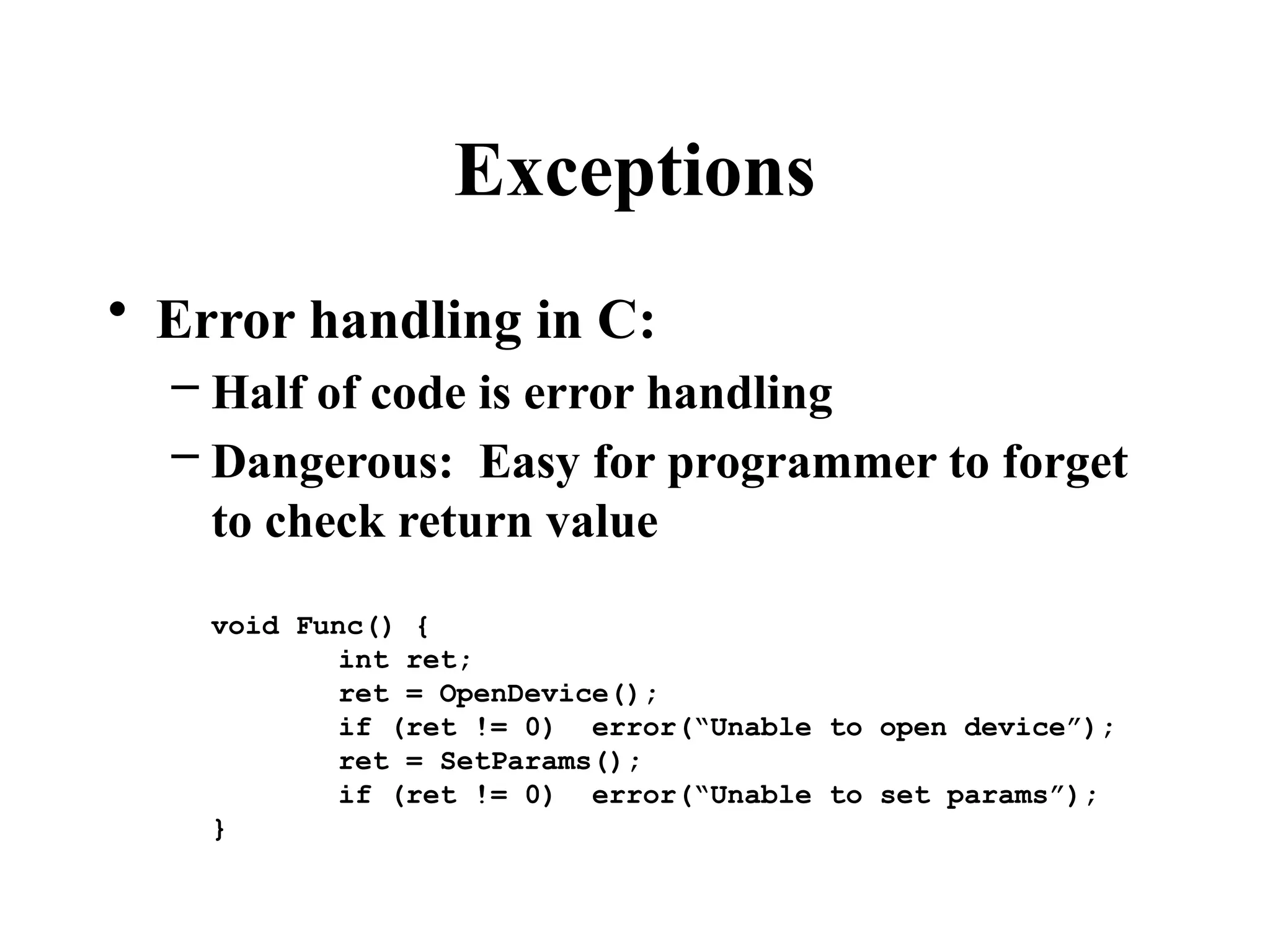 Exceptions
• Error handling in C:
– Half of code is error handling
– Dangerous: Easy for programmer to forget
to check return value
void Func() {
int ret;
ret = OpenDevice();
if (ret != 0) error(“Unable to open device”);
ret = SetParams();
if (ret != 0) error(“Unable to set params”);
}
 