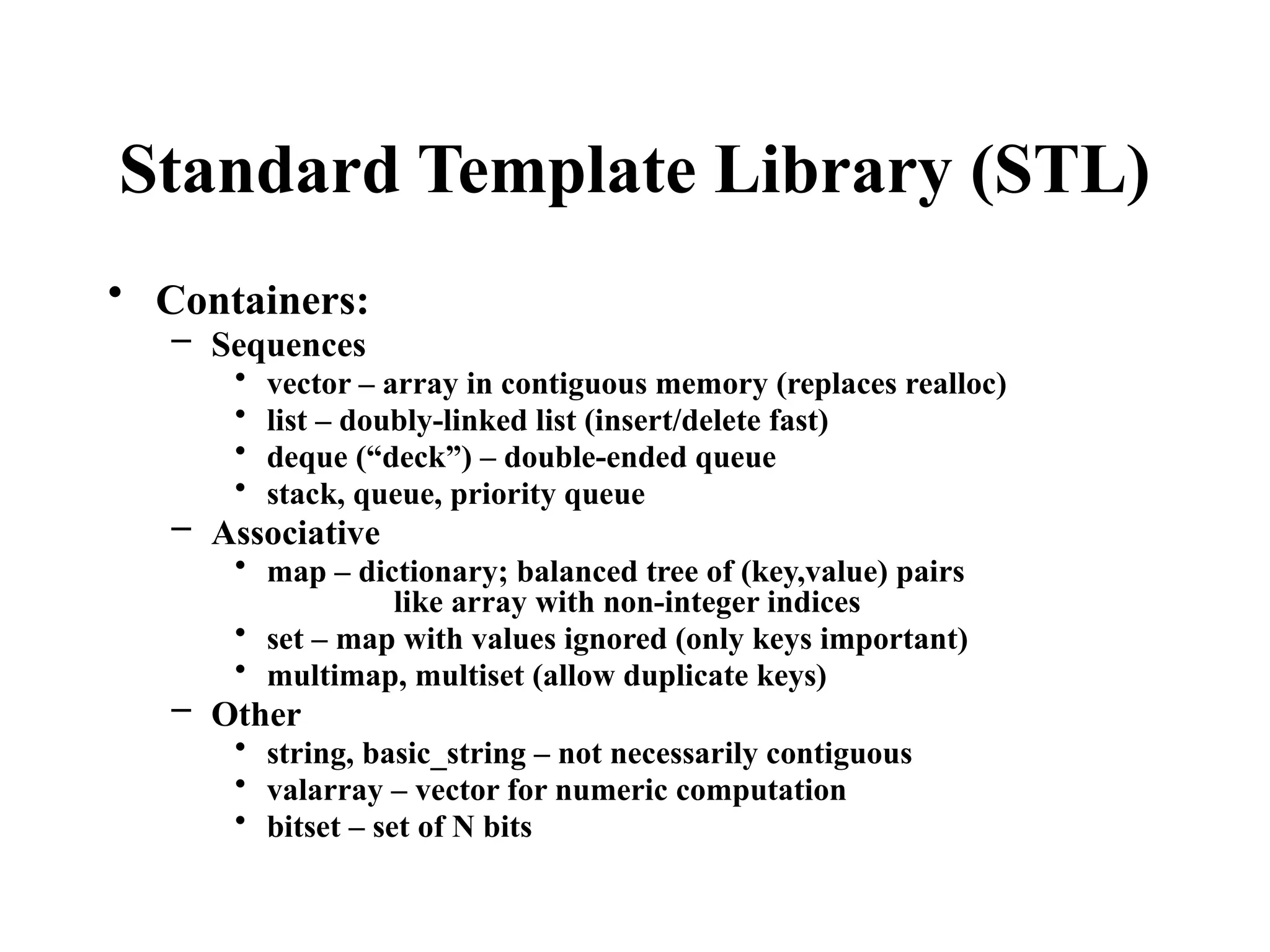 Standard Template Library (STL)
• Containers:
– Sequences
• vector – array in contiguous memory (replaces realloc)
• list – doubly-linked list (insert/delete fast)
• deque (“deck”) – double-ended queue
• stack, queue, priority queue
– Associative
• map – dictionary; balanced tree of (key,value) pairs
like array with non-integer indices
• set – map with values ignored (only keys important)
• multimap, multiset (allow duplicate keys)
– Other
• string, basic_string – not necessarily contiguous
• valarray – vector for numeric computation
• bitset – set of N bits
 