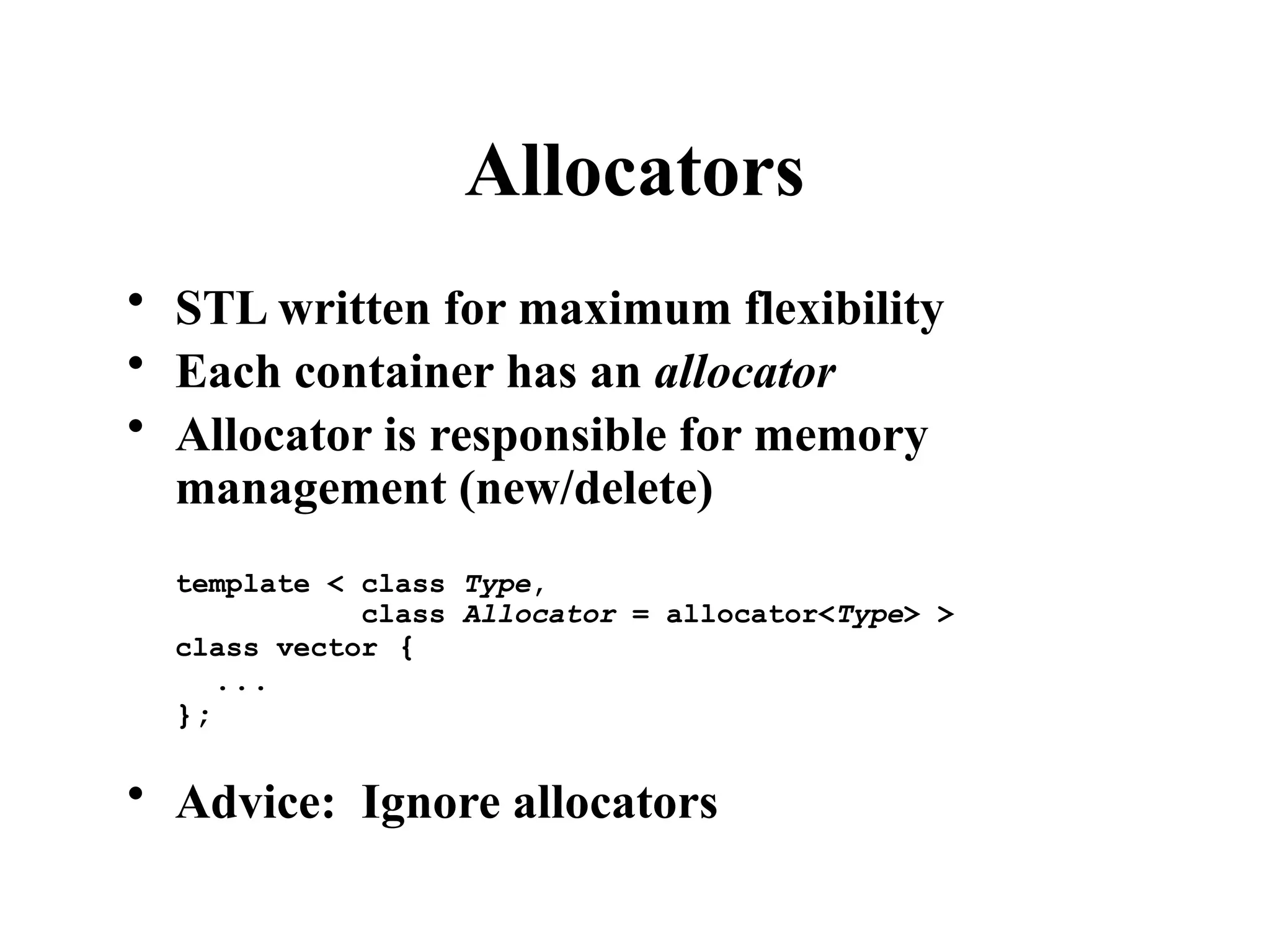 Allocators
• STL written for maximum flexibility
• Each container has an allocator
• Allocator is responsible for memory
management (new/delete)
template < class Type,
class Allocator = allocator<Type> >
class vector {
...
};
• Advice: Ignore allocators
 