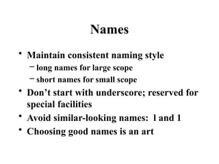 Names
• Maintain consistent naming style
– long names for large scope
– short names for small scope
• Don’t start with underscore; reserved for
special facilities
• Avoid similar-looking names: l and 1
• Choosing good names is an art
 