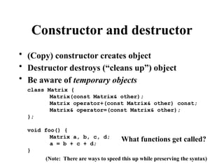 Constructor and destructor
• (Copy) constructor creates object
• Destructor destroys (“cleans up”) object
• Be aware of temporary objects
class Matrix {
Matrix(const Matrix& other);
Matrix operator+(const Matrix& other) const;
Matrix& operator=(const Matrix& other);
};
void foo() {
Matrix a, b, c, d;
a = b + c + d;
}
What functions get called?
(Note: There are ways to speed this up while preserving the syntax)
 