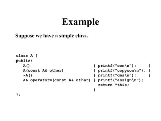 Example
Suppose we have a simple class.
class A {
public:
A() { printf("conn"); }
A(const A& other) { printf("copyconn"); }
~A() { printf("desn"); }
A& operator=(const A& other) { printf("assignn");
return *this;
}
};
 
