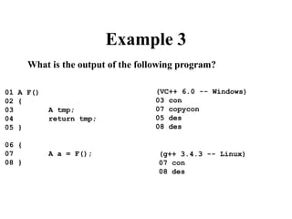 Example 3
What is the output of the following program?
01 A F()
02 {
03 A tmp;
04 return tmp;
05 }
06 {
07 A a = F();
08 }
(VC++ 6.0 -- Windows)
03 con
07 copycon
05 des
08 des
(g++ 3.4.3 -- Linux)
07 con
08 des
 