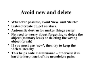 Avoid new and delete
• Whenever possible, avoid ‘new’ and ‘delete’
• Instead create object on stack
• Automatic destructor makes things easier
• No need to worry about forgetting to delete the
object (memory leak) or deleting the wrong
object (crash)
• If you must use ‘new’, then try to keep the
‘delete’ nearby
• This helps code maintenance – otherwise it is
hard to keep track of the new/delete pairs
 