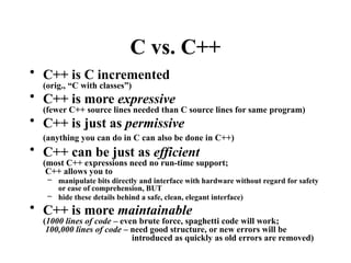 C vs. C++
• C++ is C incremented
(orig., “C with classes”)
• C++ is more expressive
(fewer C++ source lines needed than C source lines for same program)
• C++ is just as permissive
(anything you can do in C can also be done in C++)
• C++ can be just as efficient
(most C++ expressions need no run-time support;
C++ allows you to
– manipulate bits directly and interface with hardware without regard for safety
or ease of comprehension, BUT
– hide these details behind a safe, clean, elegant interface)
• C++ is more maintainable
(1000 lines of code – even brute force, spaghetti code will work;
100,000 lines of code – need good structure, or new errors will be
introduced as quickly as old errors are removed)
 
