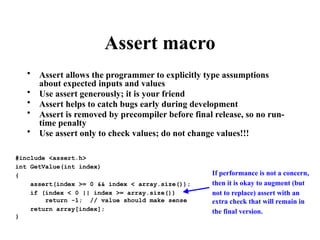 Assert macro
• Assert allows the programmer to explicitly type assumptions
about expected inputs and values
• Use assert generously; it is your friend
• Assert helps to catch bugs early during development
• Assert is removed by precompiler before final release, so no run-
time penalty
• Use assert only to check values; do not change values!!!
#include <assert.h>
int GetValue(int index)
{
assert(index >= 0 && index < array.size());
if (index < 0 || index >= array.size())
return -1; // value should make sense
return array[index];
}
If performance is not a concern,
then it is okay to augment (but
not to replace) assert with an
extra check that will remain in
the final version.
 