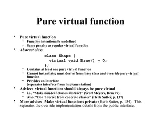 Pure virtual function
• Pure virtual function
– Function intentionally undefined
– Same penalty as regular virtual function
• Abstract class
– Contains at least one pure virtual function
– Cannot instantiate; must derive from base class and override pure virtual
function
– Provides an interface
(separates interface from implementation)
• Advice: virtual functions should always be pure virtual
– i.e., “Make non-leaf classes abstract” (Scott Meyers, Item 29)
– Also, “Don’t derive from concrete classes” (Herb Sutter, p. 137)
• More advice: Make virtual functions private (Herb Sutter, p. 134). This
separates the override implementation details from the public interface.
class Shape {
virtual void Draw() = 0;
};
 