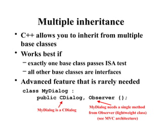 Multiple inheritance
• C++ allows you to inherit from multiple
base classes
• Works best if
– exactly one base class passes ISA test
– all other base classes are interfaces
• Advanced feature that is rarely needed
class MyDialog :
public CDialog, Observer {};
MyDialog is a CDialog
MyDialog needs a single method
from Observer (lightweight class)
(see MVC architecture)
 