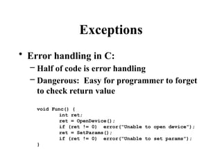Exceptions
• Error handling in C:
– Half of code is error handling
– Dangerous: Easy for programmer to forget
to check return value
void Func() {
int ret;
ret = OpenDevice();
if (ret != 0) error(“Unable to open device”);
ret = SetParams();
if (ret != 0) error(“Unable to set params”);
}
 