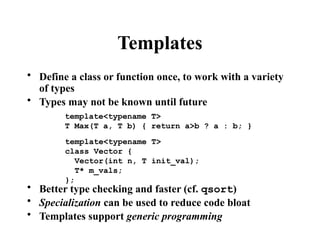 Templates
• Define a class or function once, to work with a variety
of types
• Types may not be known until future
• Better type checking and faster (cf. qsort)
• Specialization can be used to reduce code bloat
• Templates support generic programming
template<typename T>
T Max(T a, T b) { return a>b ? a : b; }
template<typename T>
class Vector {
Vector(int n, T init_val);
T* m_vals;
};
 