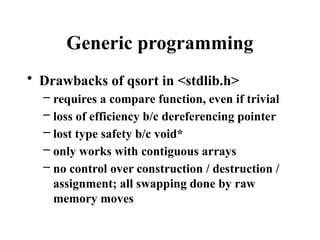 Generic programming
• Drawbacks of qsort in <stdlib.h>
– requires a compare function, even if trivial
– loss of efficiency b/c dereferencing pointer
– lost type safety b/c void*
– only works with contiguous arrays
– no control over construction / destruction /
assignment; all swapping done by raw
memory moves
 
