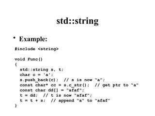std::string
• Example:
#include <string>
void Func()
{
std::string s, t;
char c = 'a';
s.push_back(c); // s is now “a”;
const char* cc = s.c_str(); // get ptr to “a”
const char dd[] = "afaf";
t = dd; // t is now “afaf”;
t = t + s; // append “a” to “afaf”
}
 