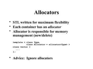 Allocators
• STL written for maximum flexibility
• Each container has an allocator
• Allocator is responsible for memory
management (new/delete)
template < class Type,
class Allocator = allocator<Type> >
class vector {
...
};
• Advice: Ignore allocators
 