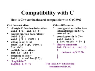 Compatibility with C
C++ does not allow
• old-style C function declarations
void f(a) int a; {}
• generic function declarations
void f();
void g() { f(2); }
• setting enum to int
enum Dir {Up, Down};
Dir d=1;
• multiple declarations
int i; int i;
• assigning to void *
int* p = malloc(10);
• “implicit int”
signed a = 7;
Other differences:
• const global variables have
internal linkage in C++,
external in C
• extra keywords in C++
void main()
{ int catch = 5; }
• bizarre comments
int f(int a, int b)
{
return a//**/b
;
}
How is C++ not backward compatible with C (C89)?
(For these, C++ is backward
compatible with C99)
 