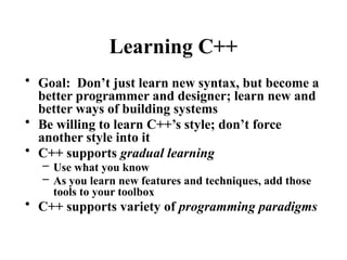 Learning C++
• Goal: Don’t just learn new syntax, but become a
better programmer and designer; learn new and
better ways of building systems
• Be willing to learn C++’s style; don’t force
another style into it
• C++ supports gradual learning
– Use what you know
– As you learn new features and techniques, add those
tools to your toolbox
• C++ supports variety of programming paradigms
 