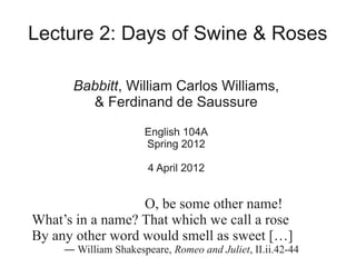 Lecture 2: Days of Swine & Roses

       Babbitt, William Carlos Williams,
         & Ferdinand de Saussure

                      English 104A
                      Spring 2012

                       4 April 2012


                  O, be some other name!
What’s in a name? That which we call a rose
By any other word would smell as sweet […]
     ― William Shakespeare, Romeo and Juliet, II.ii.42-44
 