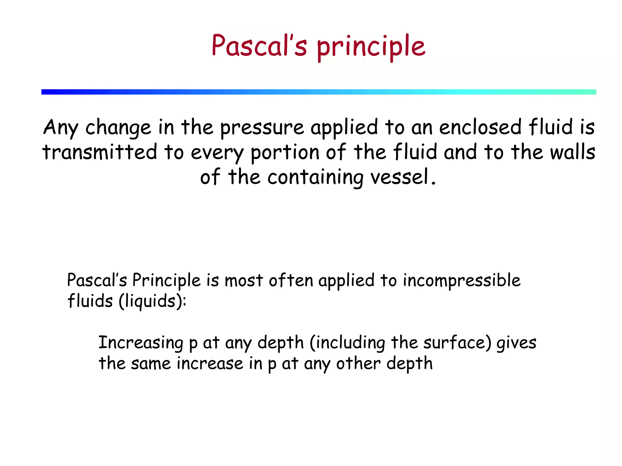 Pascal’s principle
Any change in the pressure applied to an enclosed fluid is
transmitted to every portion of the fluid and to the walls
of the containing vessel.

Pascal’s Principle is most often applied to incompressible
fluids (liquids):
Increasing p at any depth (including the surface) gives
the same increase in p at any other depth

 