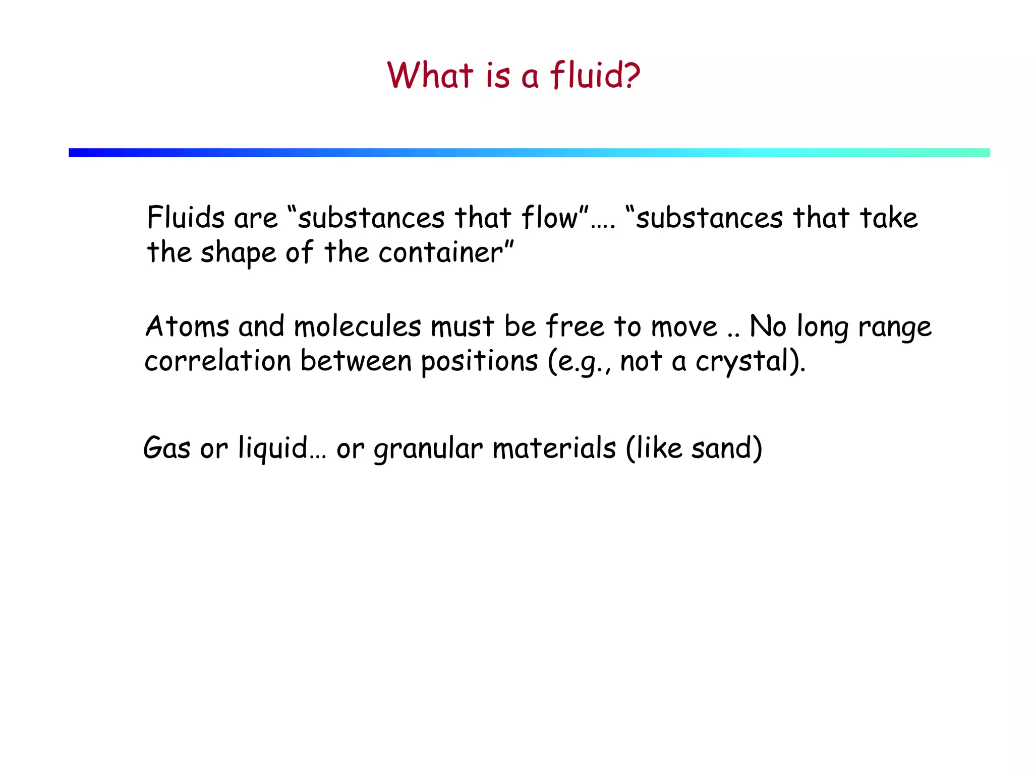 What is a fluid?

Fluids are “substances that flow”…. “substances that take
the shape of the container”
Atoms and molecules must be free to move .. No long range
correlation between positions (e.g., not a crystal).
Gas or liquid… or granular materials (like sand)

 