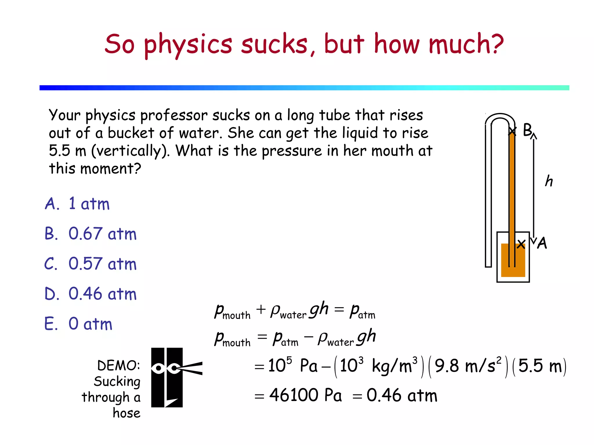 So physics sucks, but how much?
Your physics professor sucks on a long tube that rises
out of a bucket of water. She can get the liquid to rise
5.5 m (vertically). What is the pressure in her mouth at
this moment?

xB
h

A. 1 atm
B. 0.67 atm

x A

C. 0.57 atm
D. 0.46 atm
E. 0 atm
DEMO:
Sucking
through a
hose

pmouth + ρwater gh = patm
pmouth = patm − ρwater gh

= 105 Pa − ( 103 kg/m3 ) ( 9.8 m/s2 ) ( 5.5 m )
= 46100 Pa = 0.46 atm

 