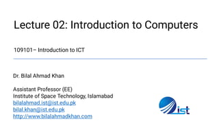 Lecture 02: Introduction to Computers

109101– Introduction to ICT
Dr. Bilal Ahmad Khan
Assistant Professor (EE)
Institute of Space Technology, Islamabad
bilalahmad.ist@ist.edu.pk
bilal.khan@ist.edu.pk
http://www.bilalahmadkhan.com
 