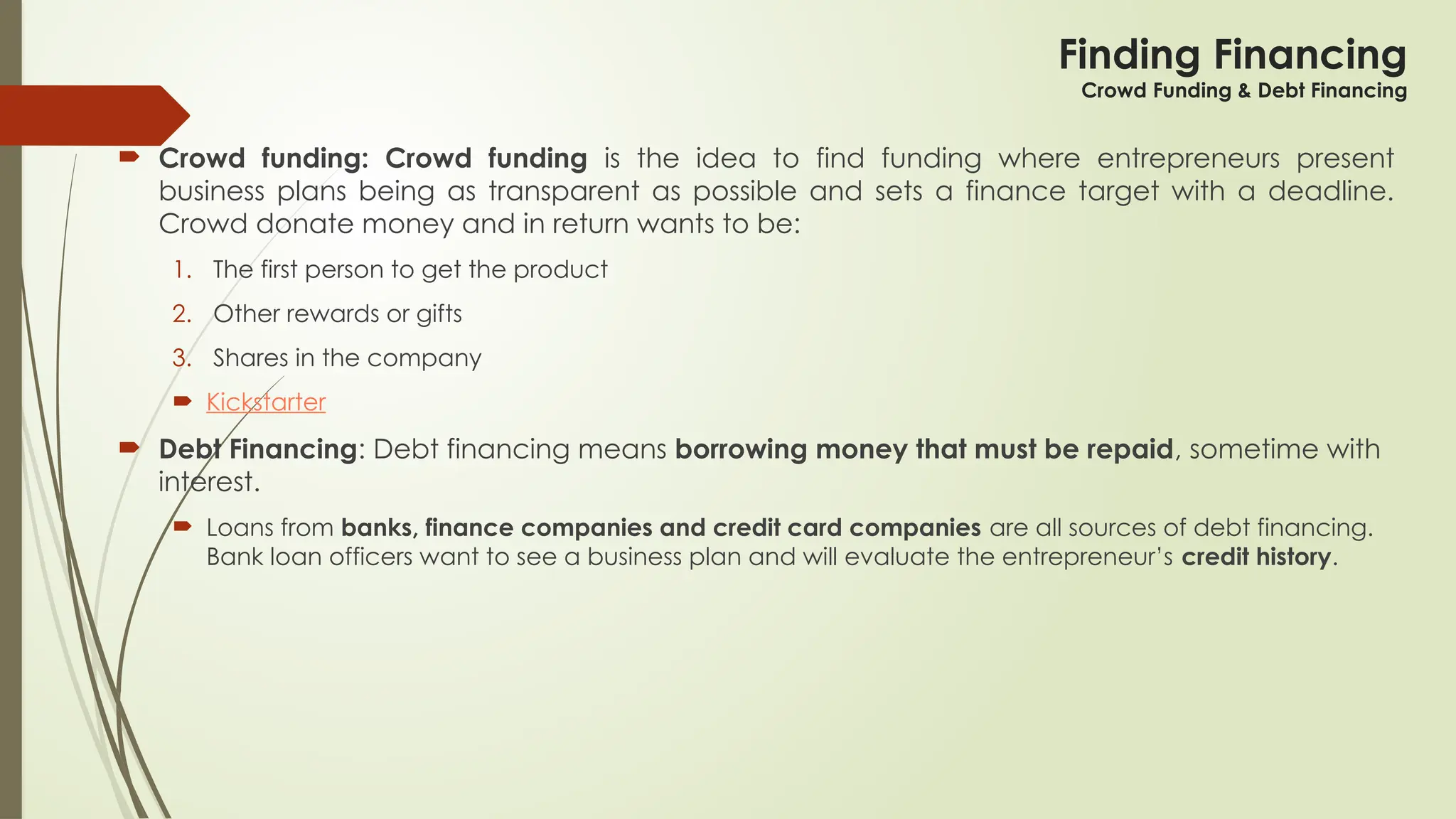 Finding Financing
Crowd Funding & Debt Financing
 Crowd funding: Crowd funding is the idea to find funding where entrepreneurs present
business plans being as transparent as possible and sets a finance target with a deadline.
Crowd donate money and in return wants to be:
1. The first person to get the product
2. Other rewards or gifts
3. Shares in the company
 Kickstarter
 Debt Financing: Debt financing means borrowing money that must be repaid, sometime with
interest.
 Loans from banks, finance companies and credit card companies are all sources of debt financing.
Bank loan officers want to see a business plan and will evaluate the entrepreneur’s credit history.
 
