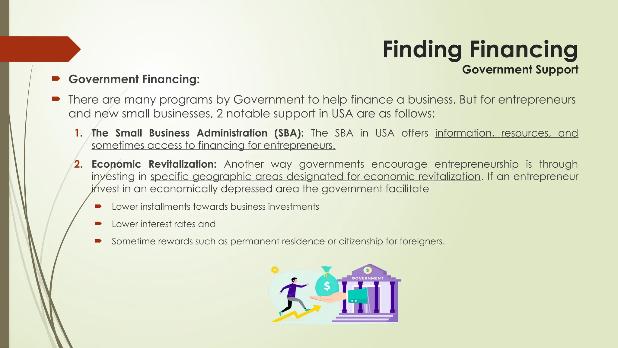 Finding Financing
Government Support
 Government Financing:
 There are many programs by Government to help finance a business. But for entrepreneurs
and new small businesses, 2 notable support in USA are as follows:
1. The Small Business Administration (SBA): The SBA in USA offers information, resources, and
sometimes access to financing for entrepreneurs.
2. Economic Revitalization: Another way governments encourage entrepreneurship is through
investing in specific geographic areas designated for economic revitalization. If an entrepreneur
invest in an economically depressed area the government facilitate
 Lower installments towards business investments
 Lower interest rates and
 Sometime rewards such as permanent residence or citizenship for foreigners.
 