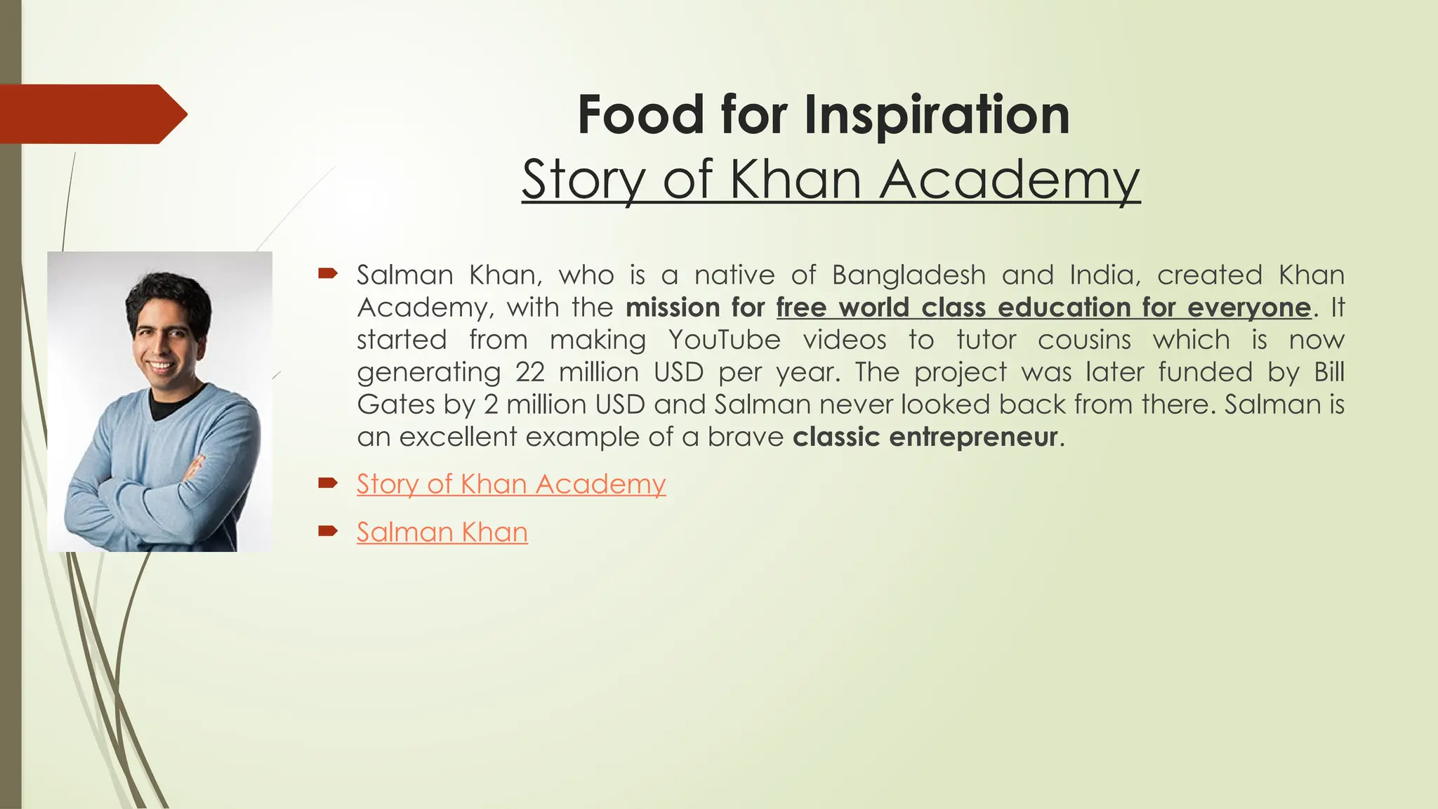 Food for Inspiration
Story of Khan Academy
 Salman Khan, who is a native of Bangladesh and India, created Khan
Academy, with the mission for free world class education for everyone. It
started from making YouTube videos to tutor cousins which is now
generating 22 million USD per year. The project was later funded by Bill
Gates by 2 million USD and Salman never looked back from there. Salman is
an excellent example of a brave classic entrepreneur.
 Story of Khan Academy
 Salman Khan
 