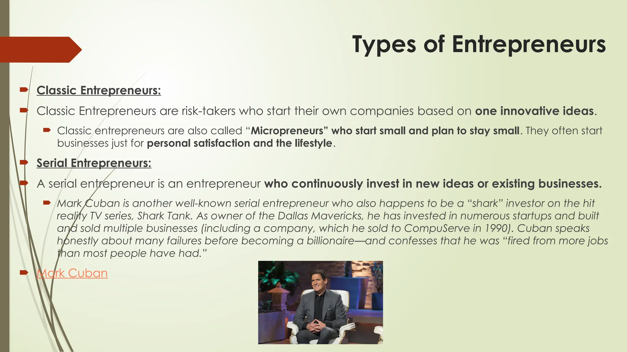 Types of Entrepreneurs
 Classic Entrepreneurs:
 Classic Entrepreneurs are risk-takers who start their own companies based on one innovative ideas.
 Classic entrepreneurs are also called “Micropreneurs” who start small and plan to stay small. They often start
businesses just for personal satisfaction and the lifestyle.
 Serial Entrepreneurs:
 A serial entrepreneur is an entrepreneur who continuously invest in new ideas or existing businesses.
 Mark Cuban is another well-known serial entrepreneur who also happens to be a “shark” investor on the hit
reality TV series, Shark Tank. As owner of the Dallas Mavericks, he has invested in numerous startups and built
and sold multiple businesses (including a company, which he sold to CompuServe in 1990). Cuban speaks
honestly about many failures before becoming a billionaire—and confesses that he was “fired from more jobs
than most people have had.”
 Mark Cuban
 