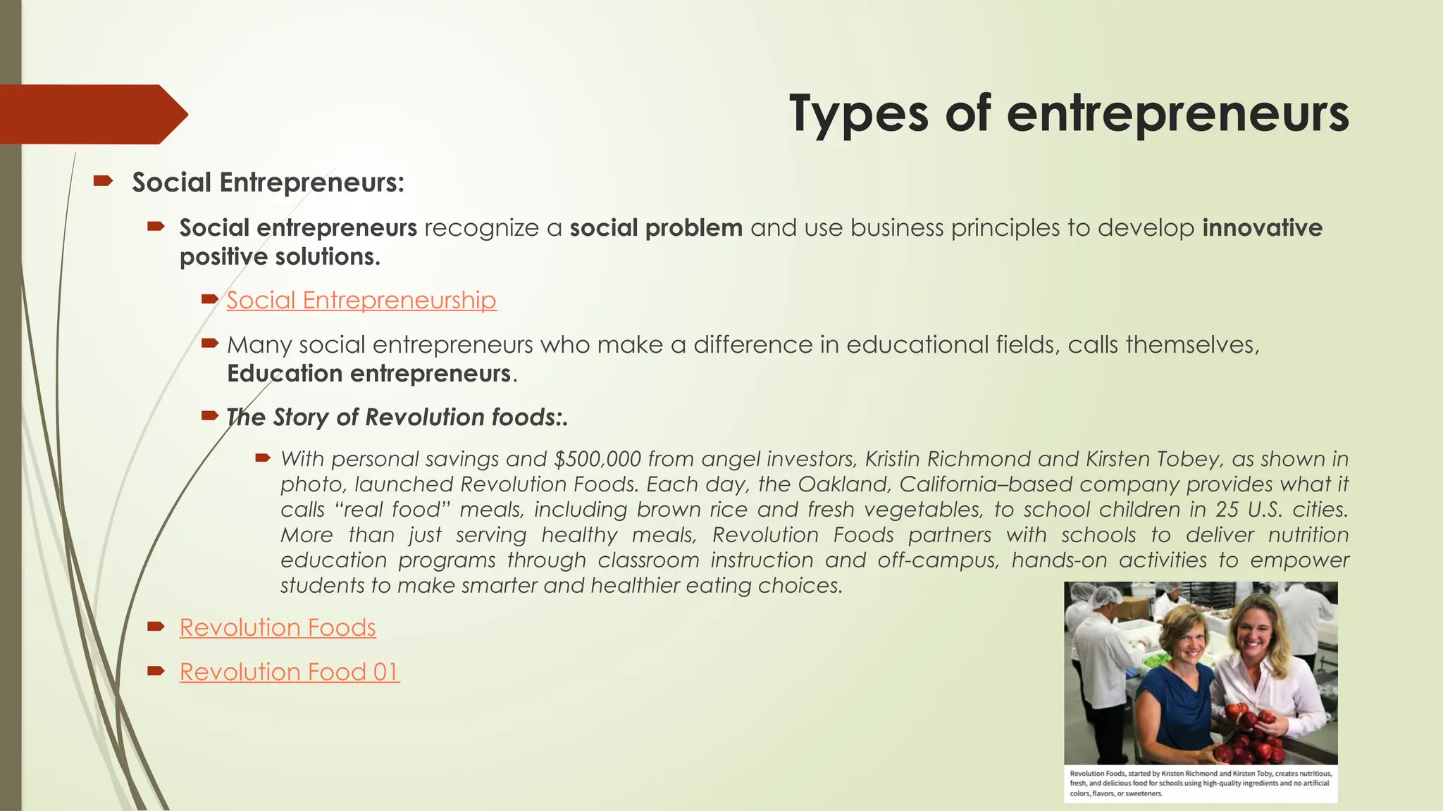 Types of entrepreneurs
 Social Entrepreneurs:
 Social entrepreneurs recognize a social problem and use business principles to develop innovative
positive solutions.
 Social Entrepreneurship
 Many social entrepreneurs who make a difference in educational fields, calls themselves,
Education entrepreneurs.
 The Story of Revolution foods:.
 With personal savings and $500,000 from angel investors, Kristin Richmond and Kirsten Tobey, as shown in
photo, launched Revolution Foods. Each day, the Oakland, California–based company provides what it
calls “real food” meals, including brown rice and fresh vegetables, to school children in 25 U.S. cities.
More than just serving healthy meals, Revolution Foods partners with schools to deliver nutrition
education programs through classroom instruction and off-campus, hands-on activities to empower
students to make smarter and healthier eating choices.
 Revolution Foods
 Revolution Food 01
 