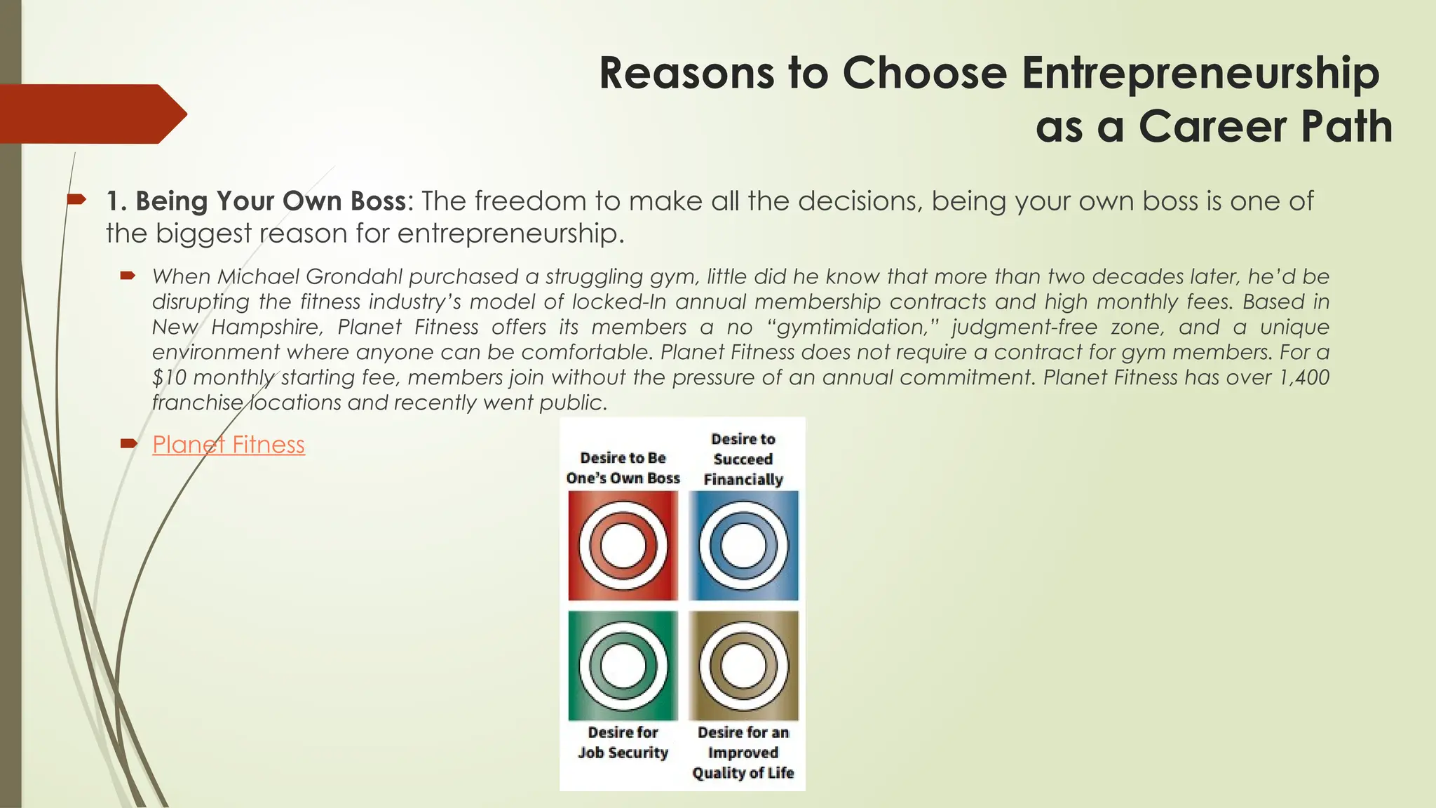 Reasons to Choose Entrepreneurship
as a Career Path
 1. Being Your Own Boss: The freedom to make all the decisions, being your own boss is one of
the biggest reason for entrepreneurship.
 When Michael Grondahl purchased a struggling gym, little did he know that more than two decades later, he’d be
disrupting the fitness industry’s model of locked-In annual membership contracts and high monthly fees. Based in
New Hampshire, Planet Fitness offers its members a no “gymtimidation,” judgment-free zone, and a unique
environment where anyone can be comfortable. Planet Fitness does not require a contract for gym members. For a
$10 monthly starting fee, members join without the pressure of an annual commitment. Planet Fitness has over 1,400
franchise locations and recently went public.
 Planet Fitness
 