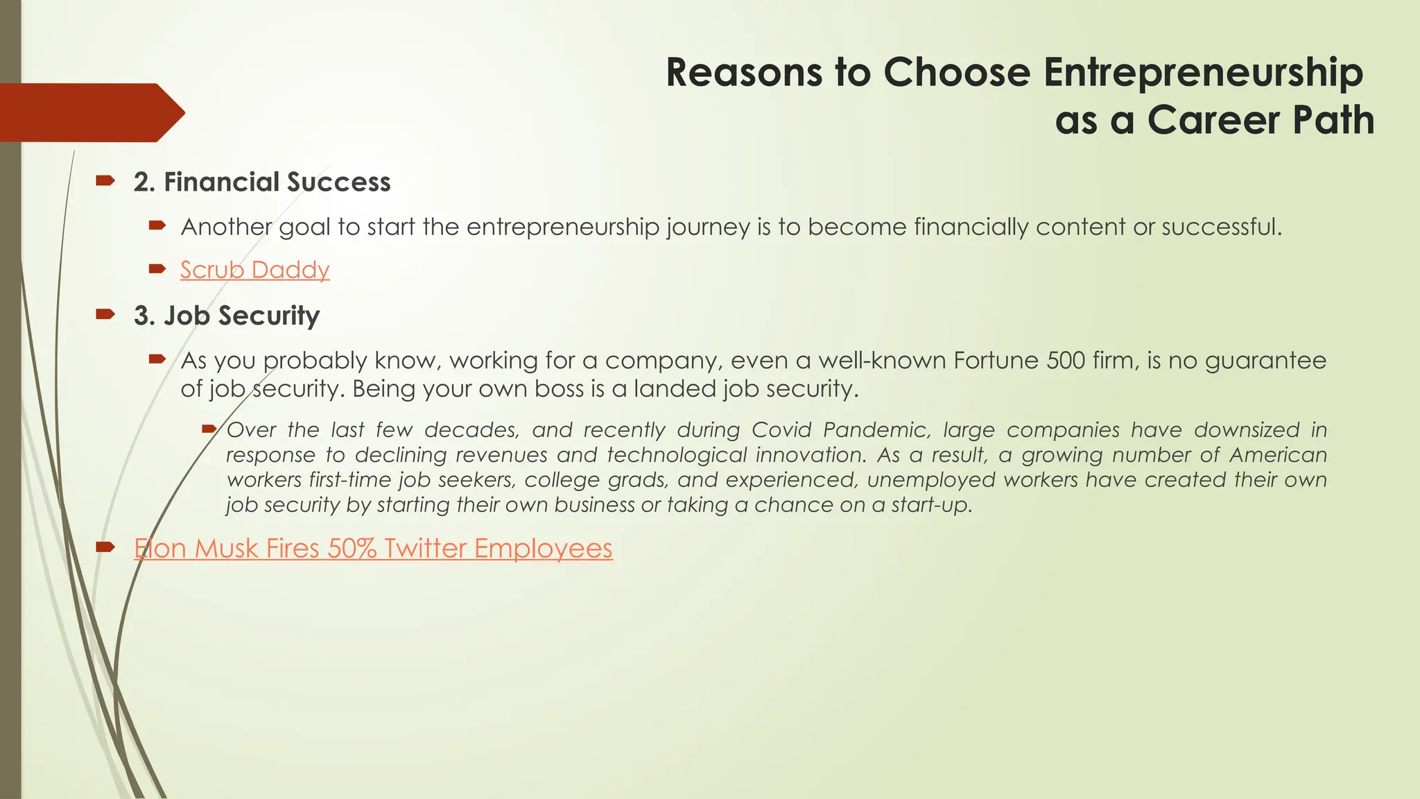 Reasons to Choose Entrepreneurship
as a Career Path
 2. Financial Success
 Another goal to start the entrepreneurship journey is to become financially content or successful.
 Scrub Daddy
 3. Job Security
 As you probably know, working for a company, even a well-known Fortune 500 firm, is no guarantee
of job security. Being your own boss is a landed job security.
 Over the last few decades, and recently during Covid Pandemic, large companies have downsized in
response to declining revenues and technological innovation. As a result, a growing number of American
workers first-time job seekers, college grads, and experienced, unemployed workers have created their own
job security by starting their own business or taking a chance on a start-up.
 Elon Musk Fires 50% Twitter Employees
 
